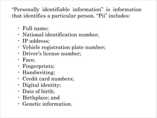 “Personally identifiable information” is information
that identifies a particular person. “Pii” includes:
!

•
•
•
•
•
•
•
•
•
•
•
•
•

Full name;
National identification number;
IP address;
Vehicle registration plate number;
Driver’s license number;
Face;
Fingerprints;
Handwriting;
Credit card numbers;
Digital identity;
Date of birth;
Birthplace; and
Genetic information.

 