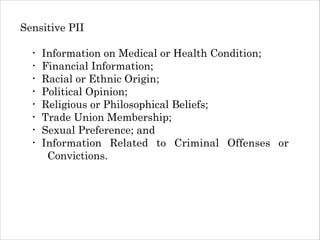 Sensitive PII
!

•
•
•
•
•
•
•
•

Information on Medical or Health Condition;
Financial Information;
Racial or Ethnic Origin;
Political Opinion;
Religious or Philosophical Beliefs;
Trade Union Membership;
Sexual Preference; and
Information Related to Criminal Offenses or
Convictions.

 
