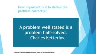 Copyright © 2003-2020 EMS Consulting Group Inc. All Rights Reserved
How important is it to define the
problem correctly?
A problem well stated is a
problem half-solved.
- Charles Kettering
 