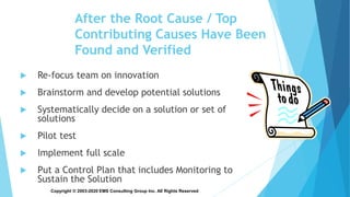 Copyright © 2003-2020 EMS Consulting Group Inc. All Rights Reserved
After the Root Cause / Top
Contributing Causes Have Been
Found and Verified
 Re-focus team on innovation
 Brainstorm and develop potential solutions
 Systematically decide on a solution or set of
solutions
 Pilot test
 Implement full scale
 Put a Control Plan that includes Monitoring to
Sustain the Solution
 