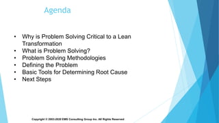Copyright © 2003-2020 EMS Consulting Group Inc. All Rights Reserved
Agenda
• Why is Problem Solving Critical to a Lean
Transformation
• What is Problem Solving?
• Problem Solving Methodologies
• Defining the Problem
• Basic Tools for Determining Root Cause
• Next Steps
 