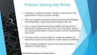 Copyright © 2003-2020 EMS Consulting Group Inc. All Rights Reserved
Problem Solving Key Points
 Creating a “problem solving” mindset at all levels of the
organization is key to culture change.
 There are several excellent problem solving methodologies
including DMAIC, Toyota Business Practices, 8D, etc.
 A3 is a way of documenting the problem-solving process –
telling the “problem solving” story. All of the tools, graphs,
and wording described in today’s session can be incorporated
into an A3.
 The basic tools covered today for analyzing problems to
determine causes can be used on a wide range of problems.
 More complex problems require more advanced tools in
addition to these basics.
 