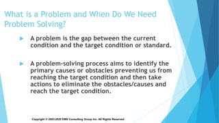 Copyright © 2003-2020 EMS Consulting Group Inc. All Rights Reserved
What is a Problem and When Do We Need
Problem Solving?
 A problem is the gap between the current
condition and the target condition or standard.
 A problem-solving process aims to identify the
primary causes or obstacles preventing us from
reaching the target condition and then take
actions to eliminate the obstacles/causes and
reach the target condition.
 