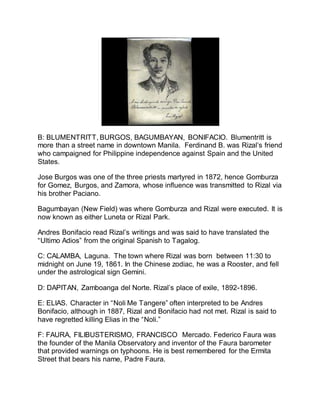 B: BLUMENTRITT, BURGOS, BAGUMBAYAN, BONIFACIO. Blumentritt is
more than a street name in downtown Manila. Ferdinand B. was Rizal’s friend
who campaigned for Philippine independence against Spain and the United
States.
Jose Burgos was one of the three priests martyred in 1872, hence Gomburza
for Gomez, Burgos, and Zamora, whose influence was transmitted to Rizal via
his brother Paciano.
Bagumbayan (New Field) was where Gomburza and Rizal were executed. It is
now known as either Luneta or Rizal Park.
Andres Bonifacio read Rizal’s writings and was said to have translated the
“Ultimo Adios” from the original Spanish to Tagalog.
C: CALAMBA, Laguna. The town where Rizal was born between 11:30 to
midnight on June 19, 1861. In the Chinese zodiac, he was a Rooster, and fell
under the astrological sign Gemini.
D: DAPITAN, Zamboanga del Norte. Rizal’s place of exile, 1892-1896.
E: ELIAS. Character in “Noli Me Tangere” often interpreted to be Andres
Bonifacio, although in 1887, Rizal and Bonifacio had not met. Rizal is said to
have regretted killing Elias in the “Noli.”
F: FAURA, FILIBUSTERISMO, FRANCISCO Mercado. Federico Faura was
the founder of the Manila Observatory and inventor of the Faura barometer
that provided warnings on typhoons. He is best remembered for the Ermita
Street that bears his name, Padre Faura.
 