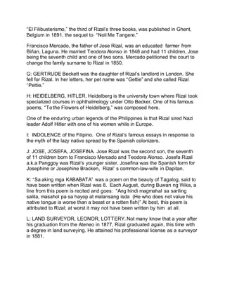 “El Filibusterismo,” the third of Rizal’s three books, was published in Ghent,
Belgium in 1891, the sequel to “Noli Me Tangere.”
Francisco Mercado, the father of Jose Rizal, was an educated farmer from
Biñan, Laguna. He married Teodora Alonso in 1848 and had 11 children, Jose
being the seventh child and one of two sons. Mercado petitioned the court to
change the family surname to Rizal in 1850.
G: GERTRUDE Beckett was the daughter of Rizal’s landlord in London. She
fell for Rizal. In her letters, her pet name was “Gettie” and she called Rizal
“Pettie.”
H: HEIDELBERG, HITLER. Heidelberg is the university town where Rizal took
specialized courses in ophthalmology under Otto Becker. One of his famous
poems, “To the Flowers of Heidelberg,” was composed here.
One of the enduring urban legends of the Philippines is that Rizal sired Nazi
leader Adolf Hitler with one of his women while in Europe.
I: INDOLENCE of the Filipino. One of Rizal’s famous essays in response to
the myth of the lazy native spread by the Spanish colonizers.
J: JOSE, JOSEFA, JOSEFINA. Jose Rizal was the second son, the seventh
of 11 children born to Francisco Mercado and Teodora Alonso. Josefa Rizal
a.k.a Panggoy was Rizal’s younger sister. Josefina was the Spanish form for
Josephine or Josephine Bracken, Rizal’ s common-law-wife in Dapitan.
K: “Sa aking mga KABABATA” was a poem on the beauty of Tagalog, said to
have been written when Rizal was 8. Each August, during Buwan ng Wika, a
line from this poem is recited and goes: “Ang hindi magmahal sa sariling
salita, masahol pa sa hayop at malansang isda (He who does not value his
native tongue is worse than a beast or a rotten fish)” At best, this poem is
attributed to Rizal; at worst it may not have been written by him at all.
L: LAND SURVEYOR, LEONOR, LOTTERY. Not many know that a year after
his graduation from the Ateneo in 1877, Rizal graduated again, this time with
a degree in land surveying. He attained his professional license as a surveyor
in 1881.
 