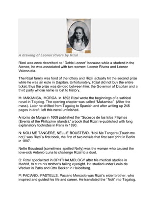 A drawing of Leonor Rivera by Rizal
Rizal was once described as “Doble Leonor” because while a student in the
Ateneo, he was associated with two women: Leonor Rivera and Leonor
Valenzuela.
The Rizal family was fond of the lottery and Rizal actually hit the second prize
while he was an exile in Dapitan. Unfortunately, Rizal did not buy the entire
ticket, thus the prize was divided between him, the Governor of Dapitan and a
third party whose name is lost to history.
M: MAKAMISA, MORGA. In 1892 Rizal wrote the beginnings of a satirical
novel in Tagalog. The opening chapter was called “Makamisa” (After the
mass). Later he shifted from Tagalog to Spanish and after writing up 245
pages in draft, left this novel unfinished.
Antonio de Morga in 1609 published the “Sucesos de las Islas Filipinas
(Events of the Philippine islands),” a book that Rizal re-published with long
explanatory footnotes in Paris in 1890.
N: NOLI ME TANGERE, NELLIE BOUSTEAD. “Noli Me Tangere (Touch me
not)” was Rizal’s first book, the first of two novels that first saw print in Berlin
in 1887.
Nellie Boustead (sometimes spelled Nelly) was the woman who caused the
love-sick Antonio Luna to challenge Rizal to a duel.
O: Rizal specialized in OPHTHALMOLOGY after his medical studies in
Madrid, to cure his mother’s failing eyesight. He studied under Louis de
Wecker in Paris and Otto Becker in Heidelberg.
P: PACIANO, PASTELLS. Paciano Mercado was Rizal’s elder brother, who
inspired and guided his life and career. He translated the “Noli” into Tagalog.
 