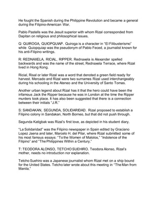 He fought the Spanish during the Philippine Revolution and became a general
during the Filipino-American War.
Pablo Pastells was the Jesuit superior with whom Rizal corresponded from
Dapitan on religious and philosophical issues.
Q: QUIROGA, QUIOPQUIAP. Quiroga is a character in “El Filibusterismo”
while Quiopquiap was the pseudonym of Pablo Feced, a journalist known for
his anti-Filipino writings.
R: REDNAXELA, RICIAL, RIPPER. Rednaxela is Alexander spelled
backwards and was the name of the street, Rednaxela Terrace, where Rizal
lived in Hong Kong.
Ricial, Risal or later Rizal was a word that denoted a green field ready for
harvest. Mercado and Rizal were two surnames Rizal used interchangeably
during his schooling in the Ateneo and the University of Santo Tomas.
Another urban legend about Rizal has it that the hero could have been the
infamous Jack the Ripper because he was in London at the time the Ripper
murders took place. It has also been suggested that there is a connection
between their initials “J.R.”
S: SANDAKAN, SEGUNDA, SOLIDARIDAD. Rizal proposed to establish a
Filipino colony in Sandakan, North Borneo, but that did not push through.
Segunda Katigbak was Rizal’s first love, as depicted in his student diary.
“La Solidaridad” was the Filipino newspaper in Spain edited by Graciano
Lopez Jaena and later, Marcelo H. del Pilar, where Rizal submitted some of
his most famous essays: “To the Women of Malolos,” “Indolence of the
Filipino” and “The Philippines Within a Century.”
T: TEODORA ALONSO, TETCHO SUEHIRO. Teodora Alonso, Rizal’s
mother, needs no introduction nor explanation.
Tetcho Suehiro was a Japanese journalist whom Rizal met on a ship bound
for the United States. Tetcho later wrote about this meeting in “The Man from
Manila.”
 