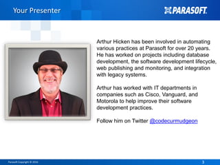 Parasoft Copyright © 2016 33
Your Presenter
Arthur Hicken has been involved in automating
various practices at Parasoft for over 20 years.
He has worked on projects including database
development, the software development lifecycle,
web publishing and monitoring, and integration
with legacy systems.
Arthur has worked with IT departments in
companies such as Cisco, Vanguard, and
Motorola to help improve their software
development practices.
Follow him on Twitter @codecurmudgeon
 