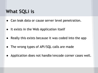 What SQLi is
● Can leak data or cause server level penetration.

● It exists in the Web Application itself

● Really this exists because it was coded into the app

● The wrong types of API/SQL calls are made

● Application does not handle/encode corner cases well.
 