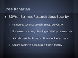 Jose Kaharian
● BSIMM - Business Research about Security

  ○ Numerous security breach issues/prevention

  ○ Businesses are busy cleaning up their process/code

  ○ A study is useful for reflection about what works

  ○ Secure coding is becoming a hiring priority
 