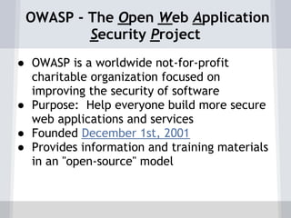 OWASP - The Open Web Application
         Security Project
● OWASP is a worldwide not-for-profit
  charitable organization focused on
  improving the security of software
● Purpose: Help everyone build more secure
  web applications and services
● Founded December 1st, 2001
● Provides information and training materials
  in an "open-source" model
 