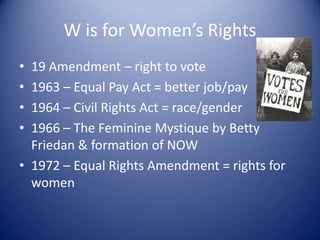 W is for Women’s Rights
• 19 Amendment – right to vote
• 1963 – Equal Pay Act = better job/pay
• 1964 – Civil Rights Act = race/gender
• 1966 – The Feminine Mystique by Betty
  Friedan & formation of NOW
• 1972 – Equal Rights Amendment = rights for
  women
 