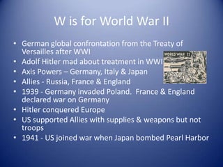 W is for World War II
• German global confrontation from the Treaty of
  Versailles after WWI
• Adolf Hitler mad about treatment in WWI
• Axis Powers – Germany, Italy & Japan
• Allies - Russia, France & England
• 1939 - Germany invaded Poland. France & England
  declared war on Germany
• Hitler conquered Europe
• US supported Allies with supplies & weapons but not
  troops
• 1941 - US joined war when Japan bombed Pearl Harbor
 