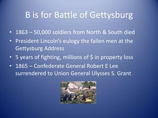 B is for Battle of Gettysburg
• 1863 – 50,000 soldiers from North & South died
• President Lincoln’s eulogy the fallen men at the
  Gettysburg Address
• 5 years of fighting, millions of $ in property loss
• 1865 – Confederate General Robert E Lee
  surrendered to Union General Ulysses S. Grant
 