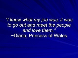 “ I knew what my job was; it was to go out and meet the people and love them.” ~Diana, Princess of Wales 
