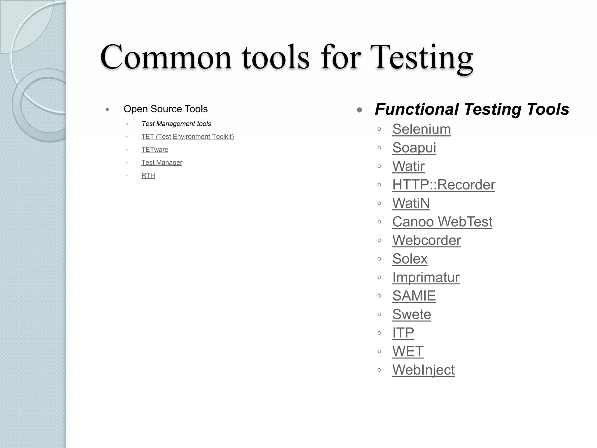 Common tools for Testing


Open Source Tools
◦

Test Management tools

◦

TET (Test Environment Toolkit)

◦

TETware

◦

Test Manager

◦

RTH



Functional Testing Tools
◦
◦
◦
◦
◦
◦
◦
◦
◦
◦
◦
◦
◦
◦

Selenium
Soapui
Watir
HTTP::Recorder
WatiN
Canoo WebTest
Webcorder
Solex
Imprimatur
SAMIE
Swete
ITP
WET
WebInject

 