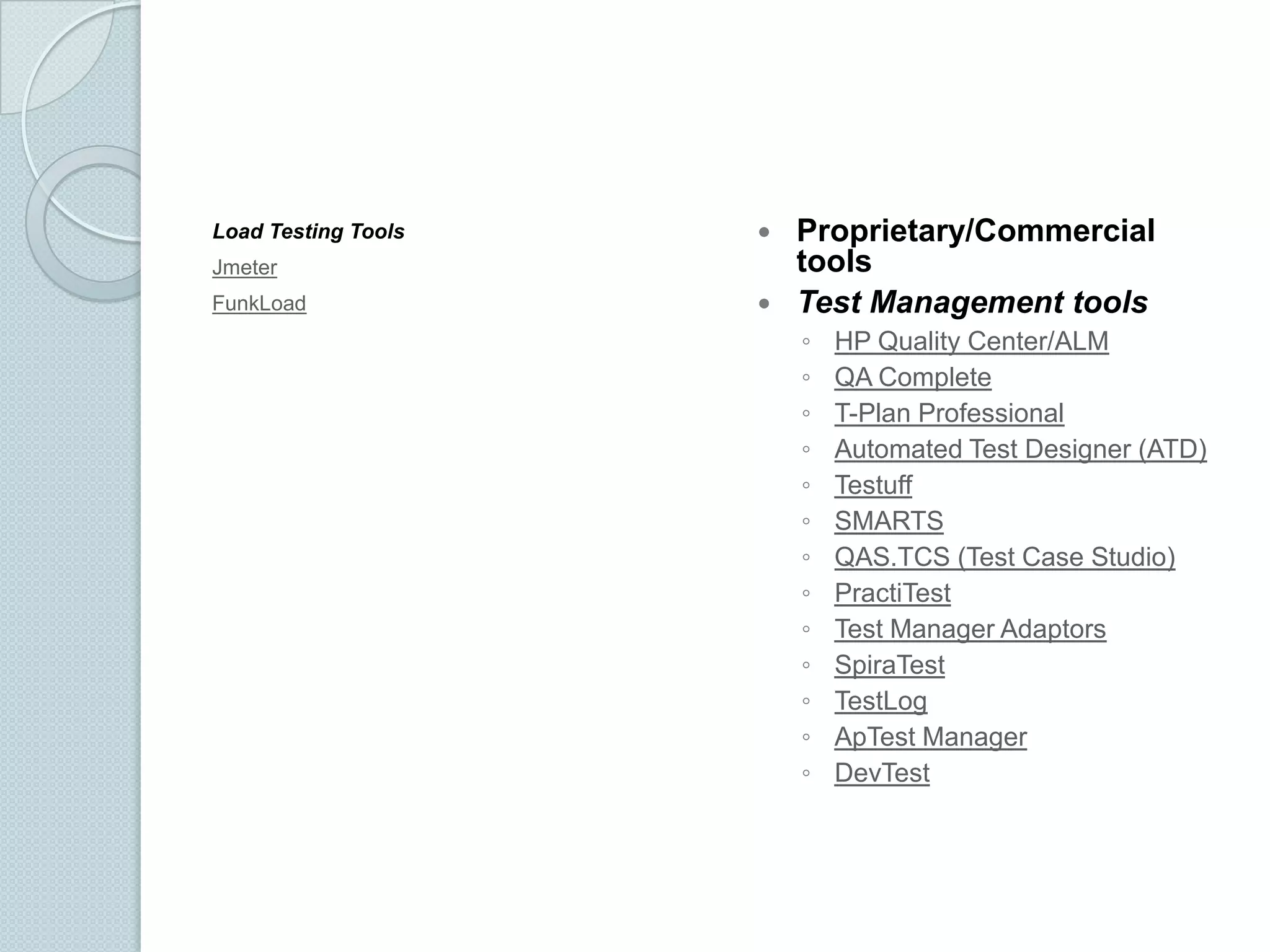 Load Testing Tools
Jmeter
FunkLoad

Proprietary/Commercial
tools
 Test Management tools


◦
◦
◦
◦
◦
◦
◦
◦
◦
◦
◦
◦
◦

HP Quality Center/ALM
QA Complete
T-Plan Professional
Automated Test Designer (ATD)
Testuff
SMARTS
QAS.TCS (Test Case Studio)
PractiTest
Test Manager Adaptors
SpiraTest
TestLog
ApTest Manager
DevTest

 