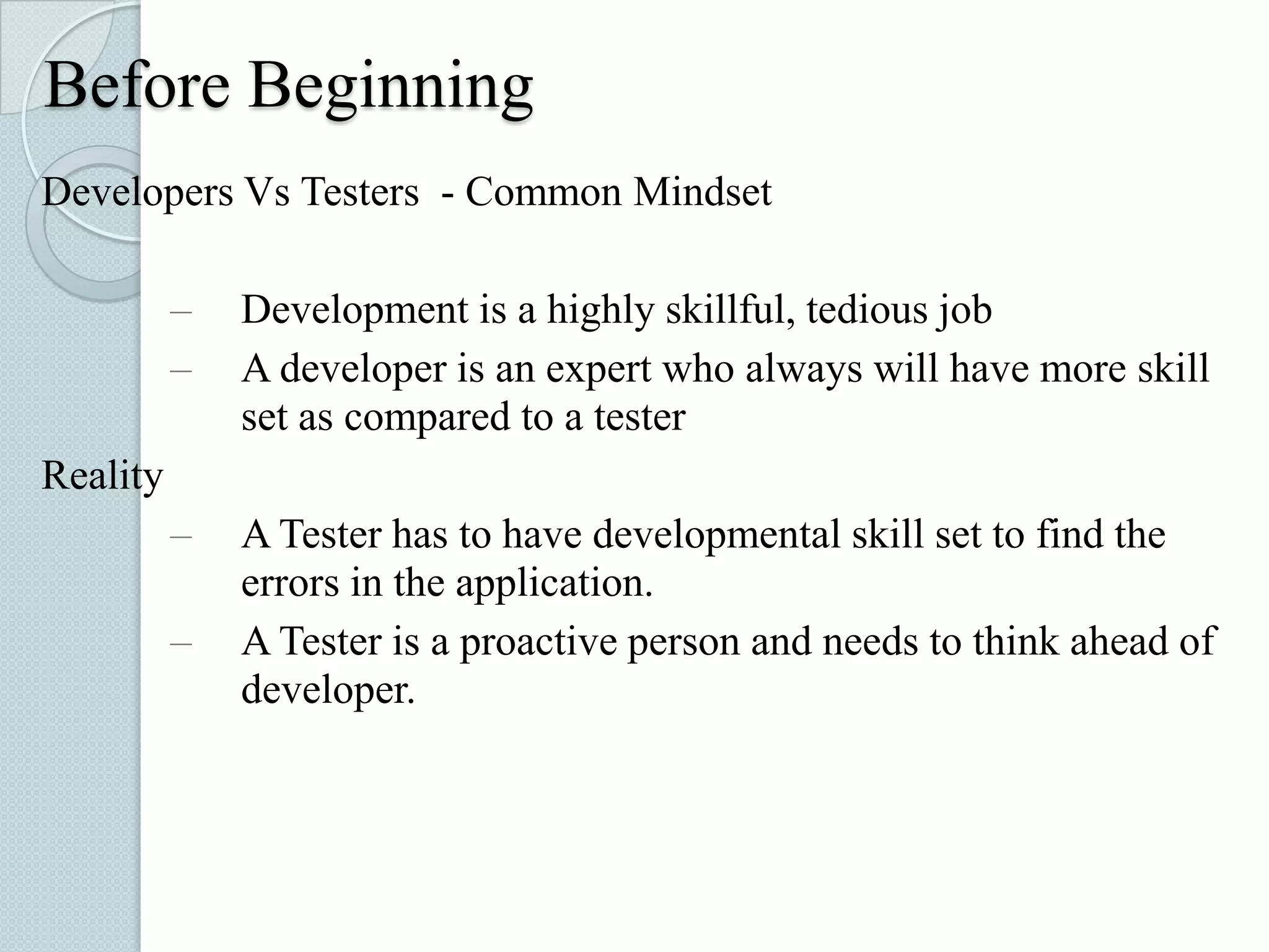 Before Beginning
Developers Vs Testers - Common Mindset
–
–

Development is a highly skillful, tedious job
A developer is an expert who always will have more skill
set as compared to a tester

–

A Tester has to have developmental skill set to find the
errors in the application.
A Tester is a proactive person and needs to think ahead of
developer.

Reality

–

 