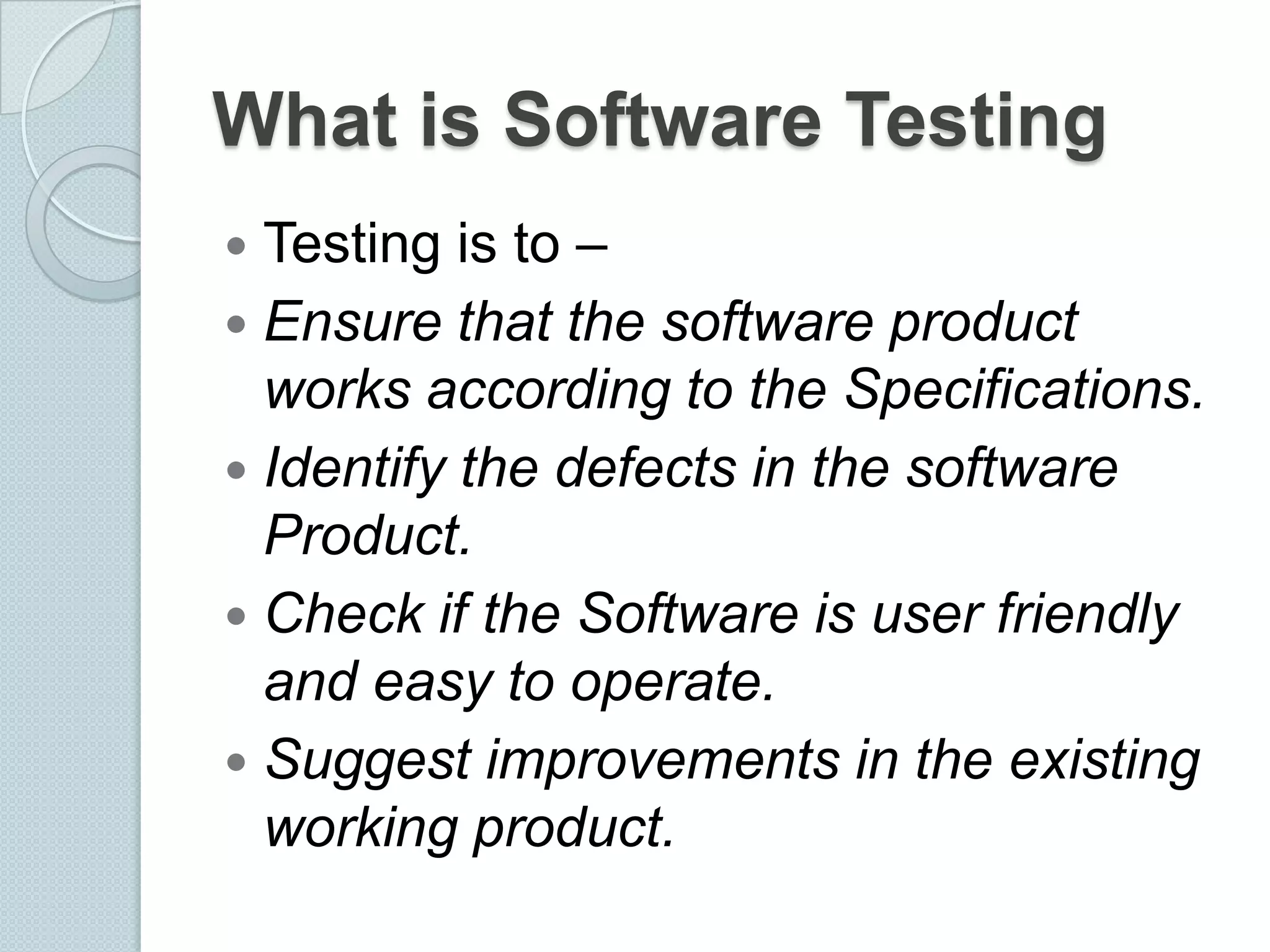 What is Software Testing
Testing is to –
 Ensure that the software product
works according to the Specifications.
 Identify the defects in the software
Product.
 Check if the Software is user friendly
and easy to operate.
 Suggest improvements in the existing
working product.


 