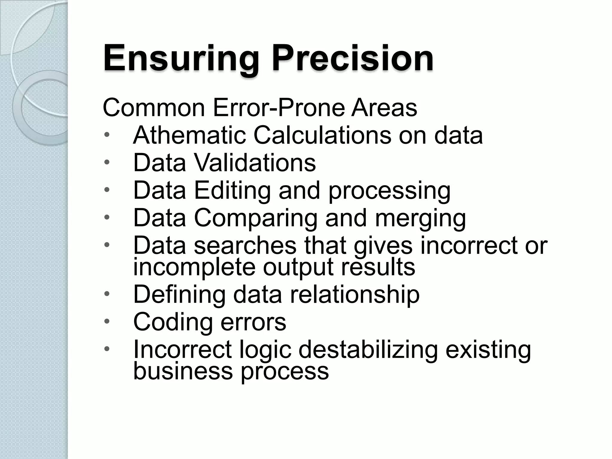 Ensuring Precision
Common Error-Prone Areas
 Athematic Calculations on data
 Data Validations
 Data Editing and processing
 Data Comparing and merging
 Data searches that gives incorrect or
incomplete output results
 Defining data relationship
 Coding errors
 Incorrect logic destabilizing existing
business process

 