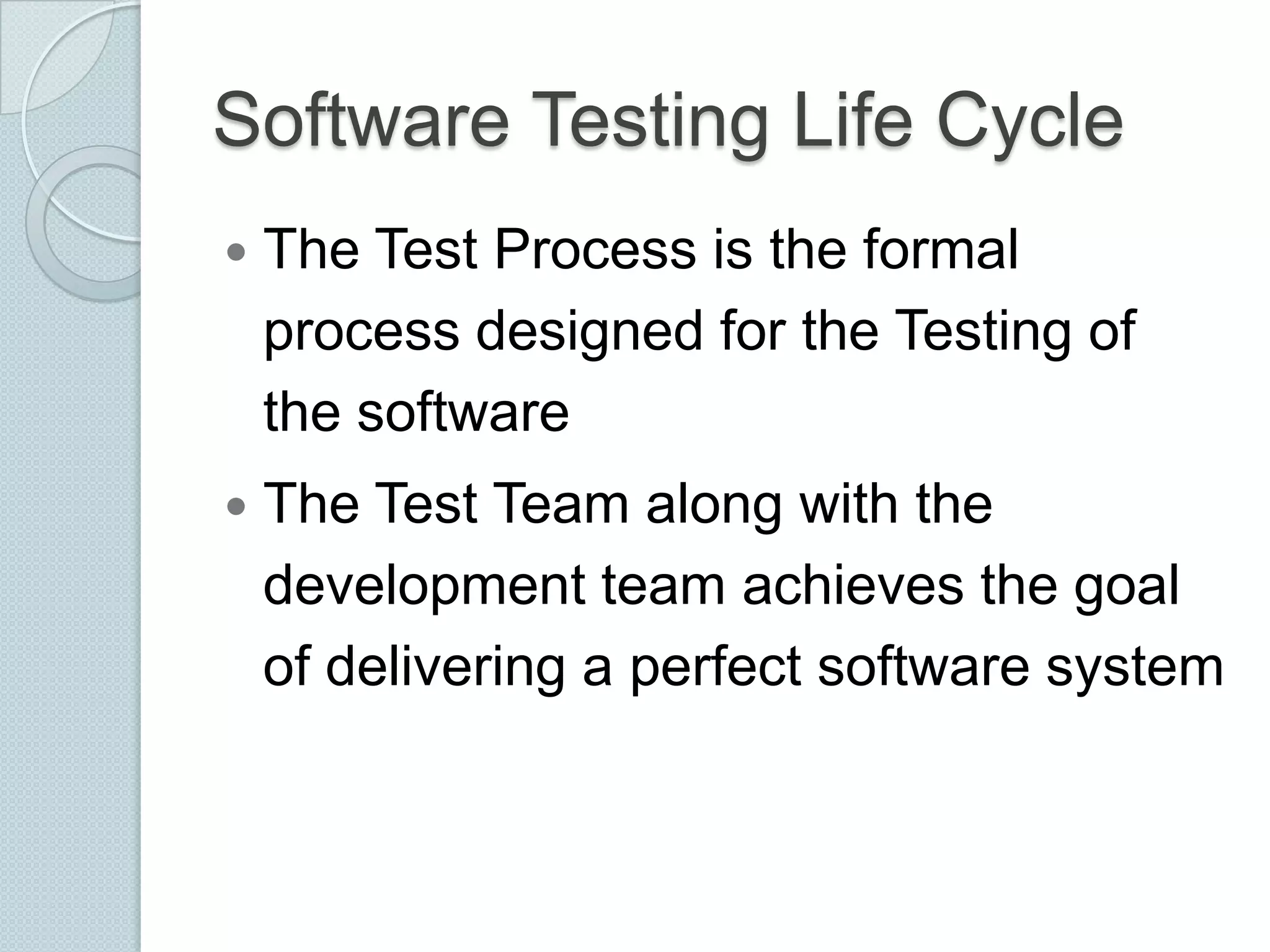 Software Testing Life Cycle


The Test Process is the formal
process designed for the Testing of
the software



The Test Team along with the
development team achieves the goal
of delivering a perfect software system

 