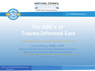 Contact: Communications@TheNationalCouncil.org
202.684.7457
www.TheNationalCouncil.org
Cheryl Sharp, MSW, ALWF
Senior Advisor for Trauma-Informed Services
National Council for Behavioral Health
The ABC’s of
Trauma-Informed Care
September 10, 2013
 