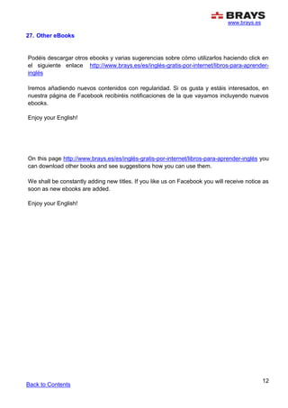 www.brays.es
12
27. Other eBooks
Podéis descargar otros ebooks y varias sugerencias sobre cómo utilizarlos haciendo click en
el siguiente enlace http://www.brays.es/es/inglés-gratis-por-internet/libros-para-aprender-
inglés
Iremos añadiendo nuevos contenidos con regularidad. Si os gusta y estáis interesados, en
nuestra página de Facebook recibiréis notificaciones de la que vayamos incluyendo nuevos
ebooks.
Enjoy your English!
On this page http://www.brays.es/es/inglés-gratis-por-internet/libros-para-aprender-inglés you
can download other books and see suggestions how you can use them.
We shall be constantly adding new titles. If you like us on Facebook you will receive notice as
soon as new ebooks are added.
Enjoy your English!
Back to Contents
 