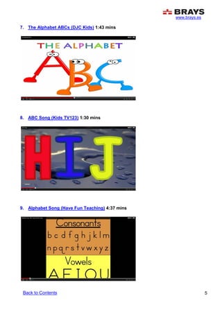 www.brays.es
5
7. The Alphabet ABCs (DJC Kids) 1:43 mins
8. ABC Song (Kids TV123) 1:30 mins
9. Alphabet Song (Have Fun Teaching) 4:37 mins
Back to Contents
 