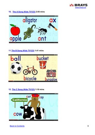 www.brays.es
6
10. The A Song (Kids TV123) 2:05 mins
11.The B Song (Kids TV123) 1:41 mins
12. The C Song (Kids TV123) 1:10 mins
Back to Contents
 
