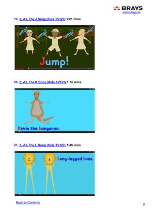 www.brays.es
9
19. 0, A1, The J Song (Kids TV123) 1:21 mins
20. 0, A1, The K Song (Kids TV123) 1:56 mins
21. 0, A1, The L Song (Kids TV123) 1:45 mins
Back to Contents
 