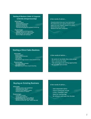 Starting A Business Under A Corporate
      Umbrella (Intrapreneurship)
               (Intrapreneurship                              A few words of advice …
     Advantages
     •    Build in support                                    Honestly determine  your true motivations
     •    Established business plan                           Pre-determine your special market niche
     •    Cooperative Marketing                               Make sure your support system is in place
     •    Relatively Low start-up
                         start-
     •    Training and Management guidance/mentoring          Determine start up costs
                                                              Research the best companies
     Disadvantages
     •    Highly selective screening process
     •    Licenses required vary state to state
     •    Must bring your own market niche
     •    Must be highly self-motivated
                         self-




Starting a Direct Sales Business
 Advantages
 •       Build in support                                     A few words of advice …
 •       Established business plan
 •       Home based
 •       Low start-up
              start-
 •       Potential for large income in short amount of time      Be careful of new MLMs (they come and go)
                                                                 Don’t reinvent the wheel
 Disadvantages                                                   Take advantage of all training opportunities
 • Not always taken seriously
 • The stigma of MLMs                                            Be teachable and trainable
 • Bad experience of others may be haunting




Buying an Existing Business
                                                              A few words of advice …
Advantages
     •   Takes less time to get established
     •   Established track record                                  Seek  independent advice
     •   Customers and suppliers in place                          Insist on seeing past records
     •   Previous owner as “mentor”
                                                                   Is this a “bankable” deal?
Disadvantages                                                      Watch for warning flags
     •   Creativity is limited
     •   Usually more expensive                                    Be willing to walk away from the deal
     •   Structuring the deal may be difficult
     •   Buying the Bad along with the Good
     •   Discover too late the “real” reason they sold




                                                                                                                 2
 
