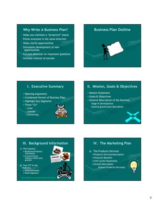 Why Write A Business Plan?                                Business Plan Outline
   Helps you maintain a “proactive” status
   Points everyone in the same direction
   Helps clarify opportunities
   Stimulates development of new
     opportunities
   Focuses attention on important questions
   Increase chances of success




           I. Executive Summary                         II. Mission, Goals & Objectives

     Opening Arguments                                  Mission Statement
     Condensed Version of Business Plan                 Goals & Objectives
     Highlight Key Segments                             General Description of the Business
                                                           Stage of development
     Three “Cs”
                                                           General growth plan description
        Clear
        Concise
        Convincing




    III. Background Information                              IV. The Marketing Plan
A. The Industry
     Background Industry                                A. The Products/Services
      information
                                                            Products/Services Description
     Current/future
      industry trends (size,                                Features/Benefits
      growth)                                               Life Cycles/Seasonality
                                                            Growth Description
B. Your FIT in the
  Industry                                                        (Future Products/Services)
     Small Businesses
     Niche Segments

 http://www.census.gov/epcd/ec97/industry/E333313.HTM




                                                                                                4
 
