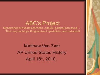 ABC’s Project Significance of events economic, cultural, political and social. . .  That may be things Progressive, Imperialistic, and Industrial! Matthew Van Zant AP United States History April 16 th , 2010.  