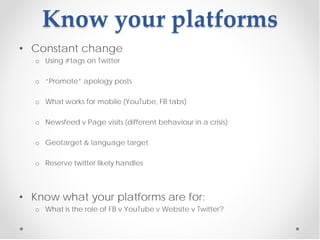 Know your platforms
• Constant change
   o Using #tags on Twitter

   o “Promote” apology posts

   o What works for mobile (YouTube, FB tabs)

   o Newsfeed v Page visits (different behaviour in a crisis)

   o Geotarget & language target

   o Reserve twitter likely handles



• Know what your platforms are for:
   o What is the role of FB v YouTube v Website v Twitter?
 