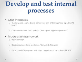 Develop and test internal
       processes
• Crisis Processes
   o The new crisis team: drawn from every part of the business: Ops, CS, PR,
     Legal

   o Content creation: Text? Video? Clear, quick approval process?


• Moderation framework
   o Brainstorm QA

   o Risk Assessment: How are topics / keywords flagged?

   o Know how MF integrates with other departments’ workflows (PR, CS)
 