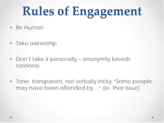Rules of Engagement
• Be Human

• Take ownership

• Don’t take it personally – anonymity breeds
  nastiness

• Tone: transparent, not verbally tricky “Some people
  may have been offended by…” (ie. their issue)
 