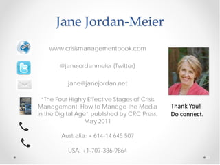 Jane Jordan-Meier
    www.crisismanagementbook.com


        @janejordanmeier (Twitter)


           jane@janejordan.net

  “The Four Highly Effective Stages of Crisis
Management: How to Manage the Media             Thank You!
in the Digital Age” published by CRC Press,     Do connect.
                  May 2011

        Australia: + 614-14 645 507

           USA: +1-707-386-9864
                                                              33
 