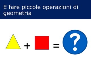+ =
E fare piccole operazioni di
geometria
 