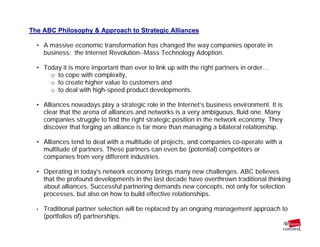 The ABC Philosophy & Approach to Strategic Alliances
• A massive economic transformation has changed the way companies operate in
business: the Internet Revolution--Mass Technology Adoption.
• Today it is more important than ever to link up with the right partners in order…
o to cope with complexity,
o to create higher value to customers and
o to deal with high-speed product developments.
• Alliances nowadays play a strategic role in the Internet’s business environment. It is
clear that the arena of alliances and networks is a very ambiguous, fluid one. Many
companies struggle to find the right strategic position in the network economy. They
discover that forging an alliance is far more than managing a bilateral relationship.
• Alliances tend to deal with a multitude of projects, and companies co-operate with a
multitude of partners. These partners can even be (potential) competitors or
companies from very different industries.
• Operating in today's network economy brings many new challenges. ABC believes
that the profound developments in the last decade have overthrown traditional thinking
about alliances. Successful partnering demands new concepts, not only for selection
processes, but also on how to build effective relationships.
• Traditional partner selection will be replaced by an ongoing management approach to
(portfolios of) partnerships.
 