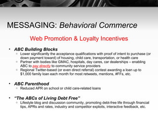 MESSAGING:  Behavioral Commerce Web Promotion & Loyalty Incentives ABC Building Blocks Lower significantly the acceptance qualifications with proof of intent to purchase (or down payment toward) of housing, child care, transportation, or health care Partner with bodies like GMAC, hospitals, day cares, car dealerships – enabling ABC to  pay directly   to community service providers Regional Twitter-based (or even direct referral) contest awarding a loan up to $1,000 family loan each month for most retweets, mentions, #FFs, etc. ABC Parenthood Reduced APR on school or child care-related loans “ The ABCs of Living Debt Free” Lifestyle blog and discussion community, promoting debt-free life through financial tips, APRs and rates, industry and competitor exploits, interactive feedback, etc. 