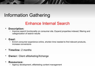Information Gathering Enhance Internal Search Description:   Improve search functionality on consumer site. Expand properties indexed; filtering and categorization of search results Goal:   Enrich consumer experience online, shorten time needed to find relevant products, increase conversions Timeline:  2 months Owner:  Client eMarketing/Xchange Resources:   Agency development, eMarketing content management 