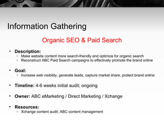 Information Gathering Organic SEO & Paid Search Description:   Make website content more search-friendly and optimize for organic search Reconstruct ABC Paid Search campaigns to effectively promote the brand online Goal:   Increase web visibility, generate leads, capture market share, protect brand online Timeline:  4-6 weeks initial audit; ongoing Owner:  ABC eMarketing / Direct Marketing / Xchange Resources:   Xchange content audit; ABC content management 
