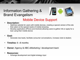 Information Gathering & Brand Evangelism Mobile Device Support Description:   Optimize website for users with mobile devices, creating a special version of the site that caters to the special needs of mobile browsing Develop application (iPhone and Android) allowing users to gather info or apply for a loan using their mobile device Goal:   Generate new leads, facilitate consumer conversations, increase visits to dealers Timeline:  6 –8 months Owner:  Agency & ABC eMarketing / development team Resources:   Xchange development and digital strategy input 
