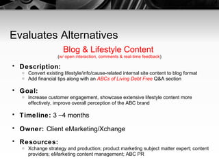 Evaluates Alternatives Blog & Lifestyle Content  ( w/ open interaction, comments & real-time feedback ) Description:   Convert existing lifestyle/info/cause-related internal site content to blog format Add financial tips along with an  ABCs of Living Debt Free  Q&A section Goal:   Increase customer engagement, showcase extensive lifestyle content more effectively, improve overall perception of the ABC brand Timeline:  3 –4 months Owner:  Client eMarketing/Xchange Resources:   Xchange strategy and production; product marketing subject matter expert; content providers; eMarketing content management; ABC PR 