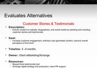 Evaluates Alternatives Customer Stories & Testimonials Description:   Enliven content on website, blogosphere, and social media by soliciting and including customer stories and testimonials Goal:   Increase customer engagement, embrace user-generated content, improve overall perception of the brand Timeline:  3 –4 months Owner:  Client eMarketing/Xchange Resources:   BazaarVoice testimonials tool Xchange digital strategy and production; client PR support 