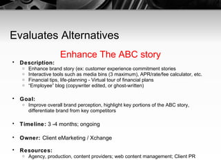 Evaluates Alternatives Enhance The ABC story Description:   Enhance brand story (ex: customer experience commitment stories Interactive tools such as media bins (3 maximum), APR/rate/fee calculator, etc. Financial tips, life-planning - Virtual tour of financial plans  “ Employee” blog (copywriter edited, or ghost-written) Goal:   Improve overall brand perception, highlight key portions of the ABC story, differentiate brand from key competitors Timeline:  3 -4 months; ongoing Owner:  Client eMarketing / Xchange Resources:   Agency, production, content providers; web content management; Client PR 