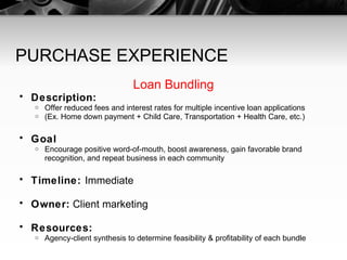 PURCHASE EXPERIENCE Loan Bundling Description: Offer reduced fees and interest rates for multiple incentive loan applications (Ex. Home down payment + Child Care, Transportation + Health Care, etc.) Goal Encourage positive word-of-mouth, boost awareness, gain favorable brand recognition, and repeat business in each community Timeline:  Immediate Owner:  Client marketing Resources: Agency-client synthesis to determine feasibility & profitability of each bundle 
