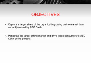 OBJECTIVES Capture a larger share of the organically growing online market than currently owned by ABC Cash Penetrate the larger offline market and drive those consumers to ABC Cash online product 