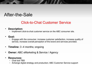 After-the-Sale Click-to-Chat Customer Service Description:   Implement click-to-chat customer service on the ABC consumer site. Goal:   Engage with the consumer, increase customer satisfaction, increase quality of service, increase overall perception of the brand and services provided. Timeline:  3 -4 months; ongoing Owner:  ABC eMarketing & Service / Agency Resources:   Chat tool TBD Xchange digital strategy and production; ABC Customer Service support 