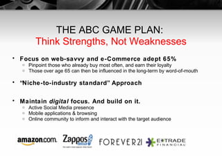 THE ABC GAME PLAN:  Think Strengths, Not Weaknesses Focus on web-savvy and e-Commerce adept 65% Pinpoint those who already buy most often, and earn their loyalty Those over age 65 can then be influenced in the long-term by word-of-mouth “ Niche-to-industry standard” Approach Maintain  digital  focus. And build on it. Active Social Media presence Mobile applications & browsing Online community to inform and interact with the target audience 